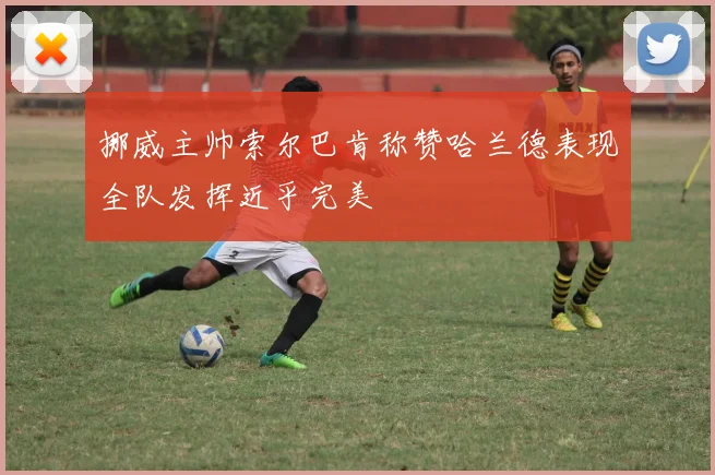 挪威主帅索尔巴肯称赞哈兰德表现全队发挥近乎完美