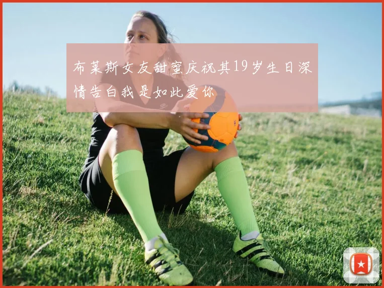 布莱斯女友甜蜜庆祝其19岁生日深情告白我是如此爱你