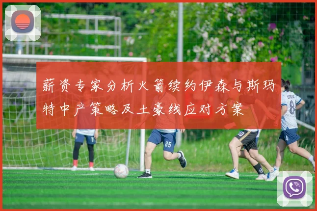 薪资专家分析火箭续约伊森与斯玛特中产策略及土豪线应对方案
