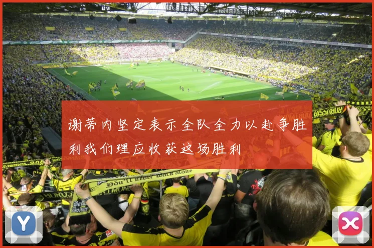 谢蒂内坚定表示全队全力以赴争胜利我们理应收获这场胜利