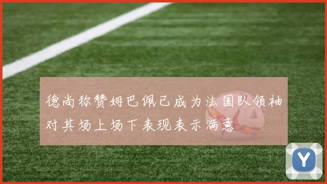 德尚称赞姆巴佩已成为法国队领袖对其场上场下表现表示满意