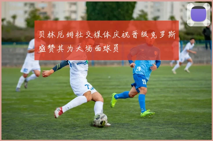 贝林厄姆社交媒体庆祝晋级克罗斯盛赞其为大场面球员