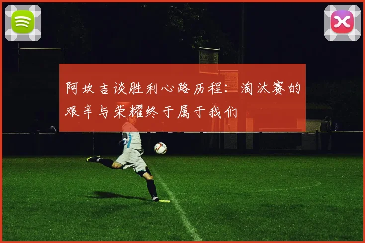 阿坎吉谈胜利心路历程：淘汰赛的艰辛与荣耀终于属于我们