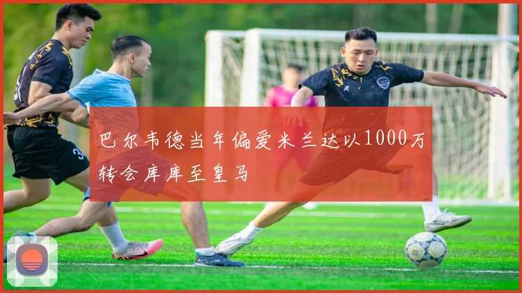 巴尔韦德当年偏爱米兰达以1000万转会库库至皇马