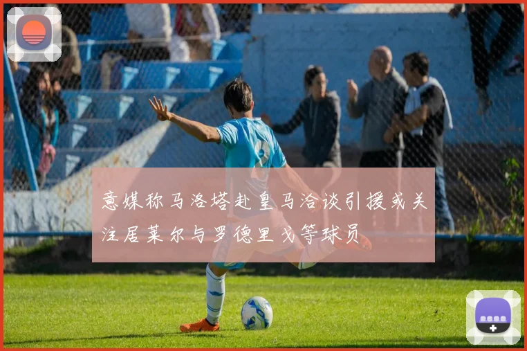 意媒称马洛塔赴皇马洽谈引援或关注居莱尔与罗德里戈等球员